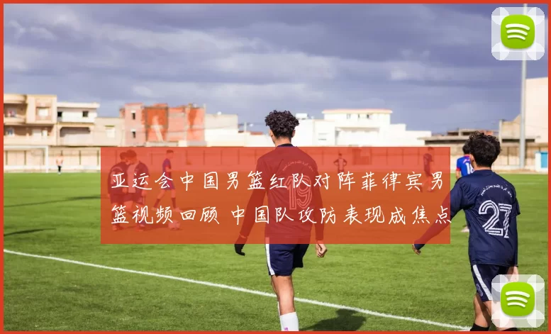 亚运会中国男篮红队对阵菲律宾男篮视频回顾 中国队攻防表现成焦点