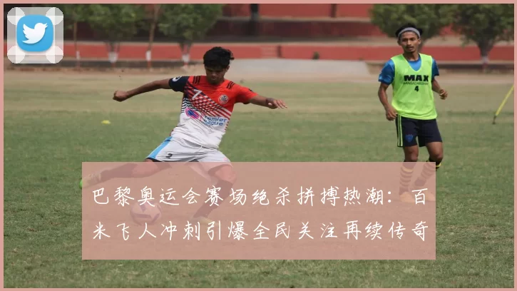 巴黎奥运会赛场绝杀拼搏热潮:百米飞人冲刺引爆全民关注再续传奇