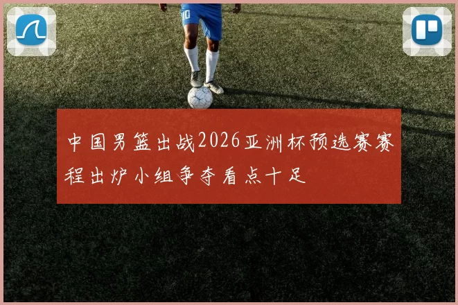 中国男篮出战2026亚洲杯预选赛赛程出炉小组争夺看点十足