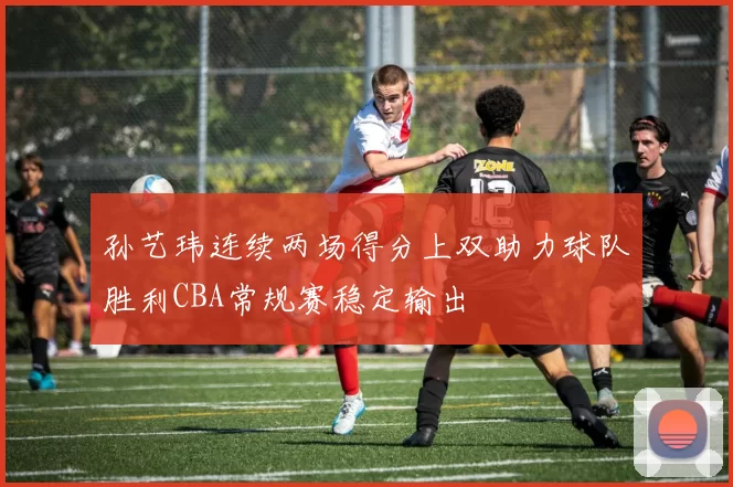 孙艺玮连续两场得分上双助力球队胜利CBA常规赛稳定输出