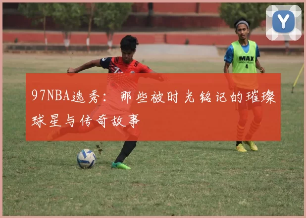 97NBA选秀：那些被时光铭记的璀璨球星与传奇故事