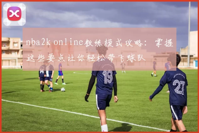 nba2k online教练模式攻略:掌握这些要点让你轻松带飞球队