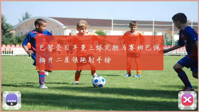 巴黎圣日耳曼三球完胜马赛姆巴佩梅开二度领跑射手榜