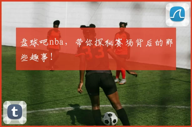 盘球吧nba，带你探秘赛场背后的那些趣事！