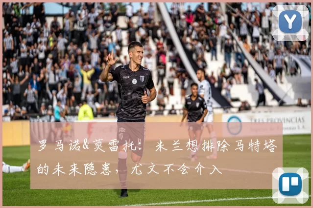 罗马诺&莫雷托:米兰想排除马特塔的未来隐患,尤文不会介入