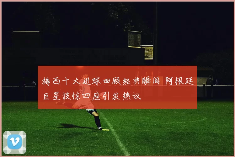 梅西十大进球回顾经典瞬间 阿根廷巨星技惊四座引发热议