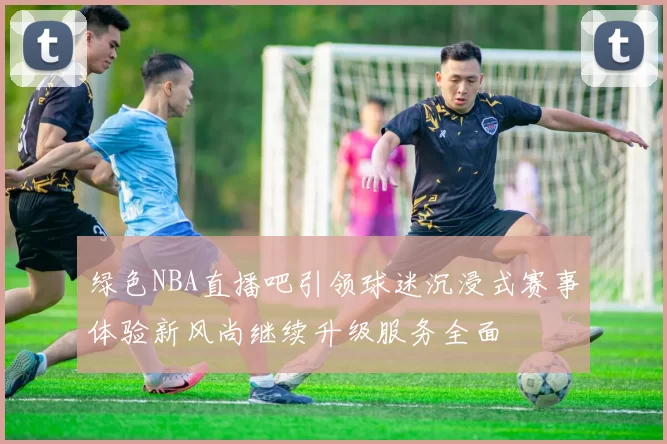 绿色NBA直播吧引领球迷沉浸式赛事体验新风尚继续升级服务全面