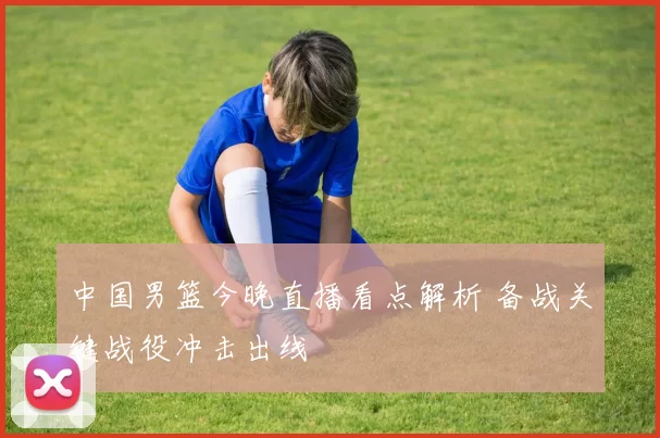 中国男篮今晚直播看点解析 备战关键战役冲击出线