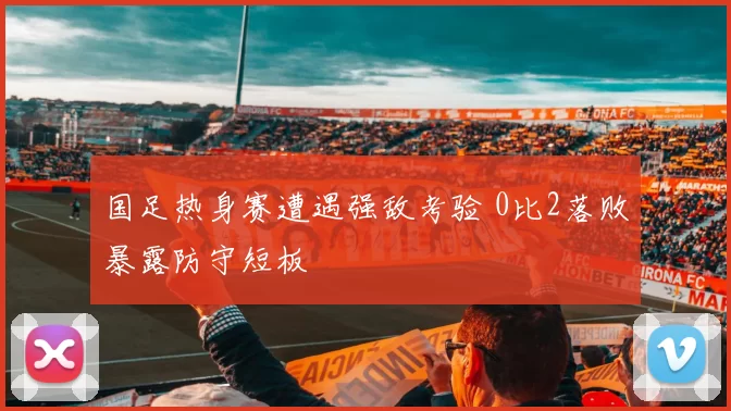 国足热身赛遭遇强敌考验 0比2落败暴露防守短板