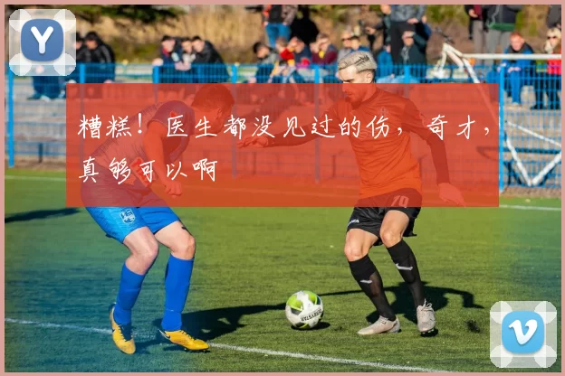 糟糕！医生都没见过的伤，奇才，真够可以啊