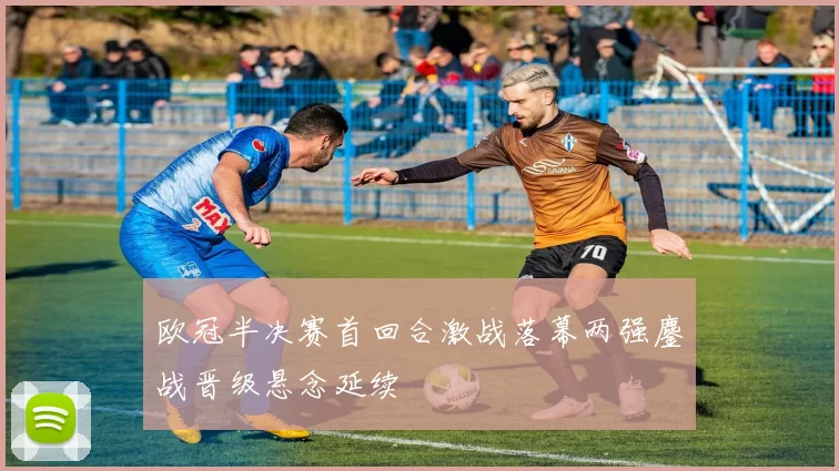 欧冠半决赛首回合激战落幕两强鏖战晋级悬念延续