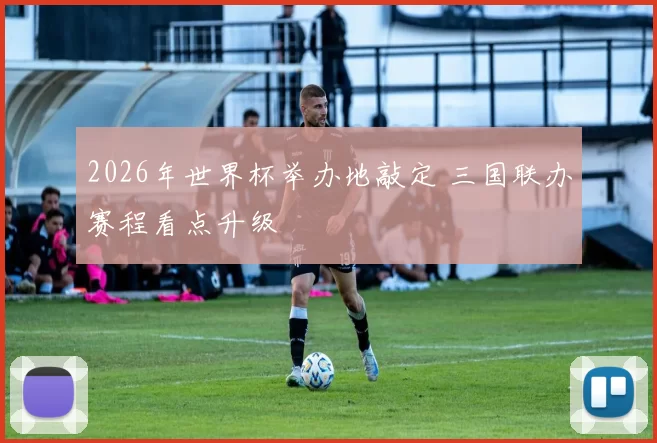2026年世界杯举办地敲定 三国联办赛程看点升级