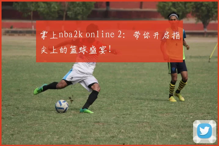 掌上nba2k online 2：带你开启指尖上的篮球盛宴！