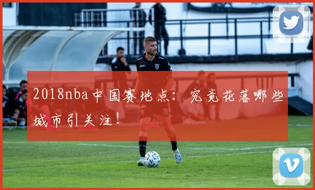 2018nba中国赛地点:究竟花落哪些城市引关注!