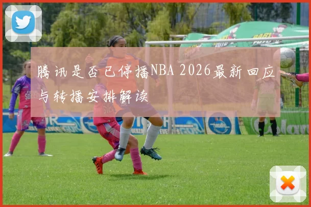 腾讯是否已停播NBA 2026最新回应与转播安排解读