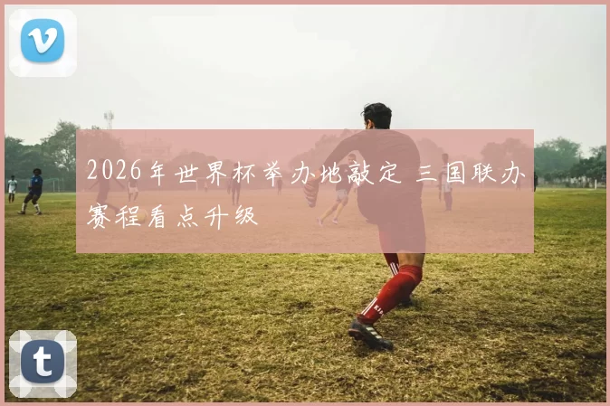 2026年世界杯举办地敲定 三国联办赛程看点升级