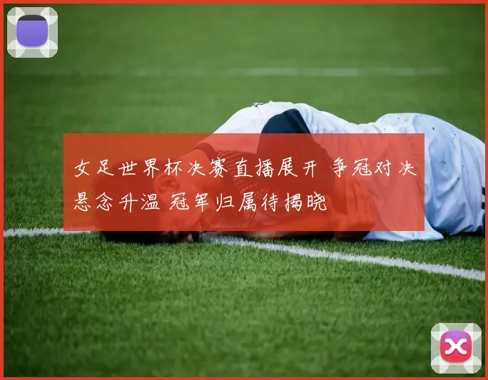 女足世界杯决赛直播展开 争冠对决悬念升温 冠军归属待揭晓