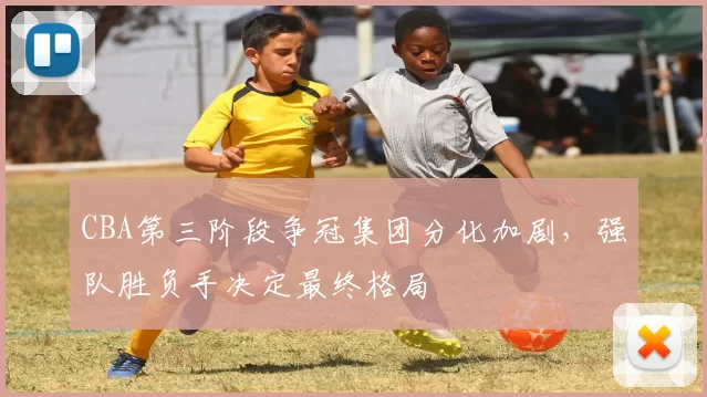 CBA第三阶段争冠集团分化加剧，强队胜负手决定最终格局