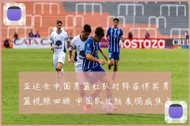 亚运会中国男篮红队对阵菲律宾男篮视频回顾 中国队攻防表现成焦点