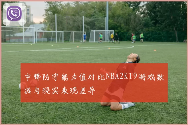 中锋防守能力值对比NBA2K19游戏数据与现实表现差异