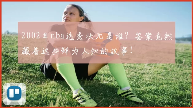 2002年nba选秀状元是谁？答案竟然藏着这些鲜为人知的故事！