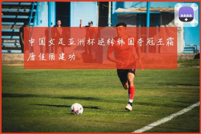 中国女足亚洲杯逆转韩国夺冠王霜唐佳丽建功