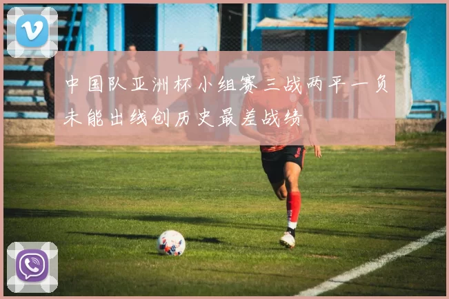 中国队亚洲杯小组赛三战两平一负未能出线创历史最差战绩