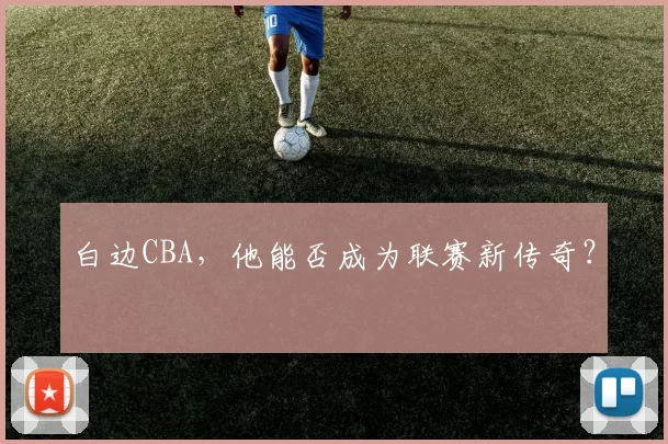 白边CBA，他能否成为联赛新传奇？