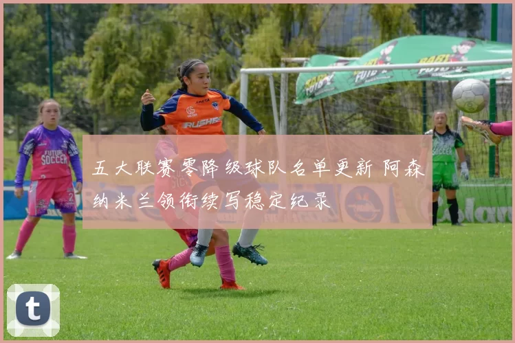 五大联赛零降级球队名单更新 阿森纳米兰领衔续写稳定纪录